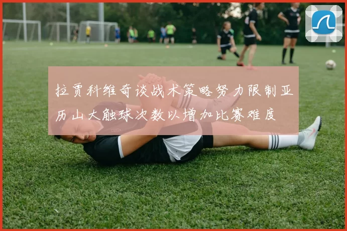 拉贾科维奇谈战术策略努力限制亚历山大触球次数以增加比赛难度