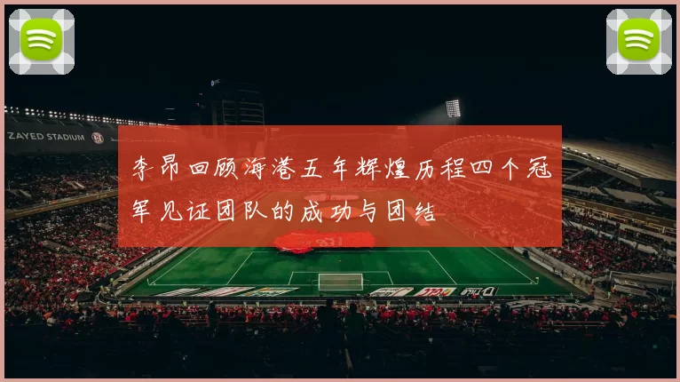 李昂回顾海港五年辉煌历程四个冠军见证团队的成功与团结
