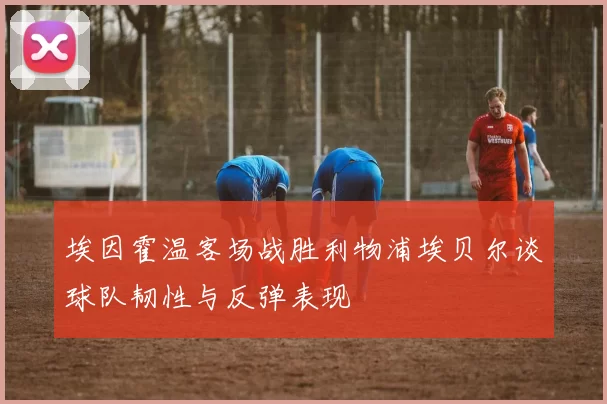 埃因霍温客场战胜利物浦埃贝尔谈球队韧性与反弹表现