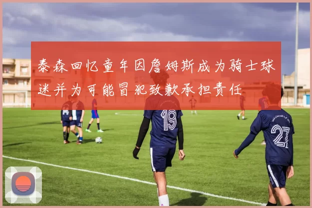 泰森回忆童年因詹姆斯成为骑士球迷并为可能冒犯致歉承担责任