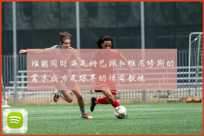 谁能同时满足姆巴佩和维尼修斯的需求成为足球界的传奇教练