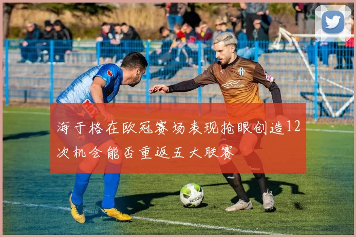 海于格在欧冠赛场表现抢眼创造12次机会能否重返五大联赛
