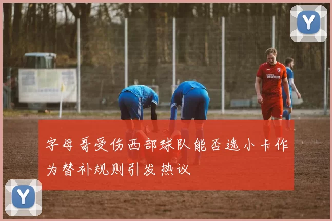 字母哥受伤西部球队能否选小卡作为替补规则引发热议